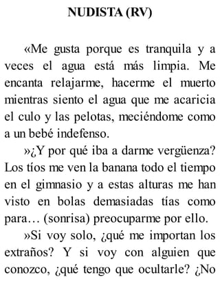 NUDISTA (RV)
«Me gusta porque es tranquila y a
veces el agua está más limpia. Me
encanta relajarme, hacerme el muerto
mientras siento el agua que me acaricia
el culo y las pelotas, meciéndome como
a un bebé indefenso.
»¿Y por qué iba a darme vergüenza?
Los tíos me ven la banana todo el tiempo
en el gimnasio y a estas alturas me han
visto en bolas demasiadas tías como
para… (sonrisa) preocuparme por ello.
»Si voy solo, ¿qué me importan los
extraños? Y si voy con alguien que
conozco, ¿qué tengo que ocultarle? ¿No
 