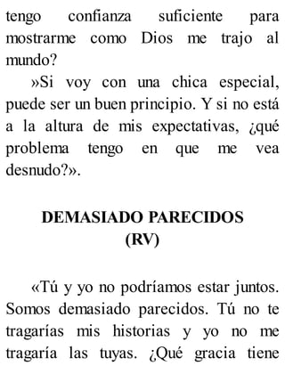 tengo confianza suficiente para
mostrarme como Dios me trajo al
mundo?
»Si voy con una chica especial,
puede ser un buen principio. Y si no está
a la altura de mis expectativas, ¿qué
problema tengo en que me vea
desnudo?».
DEMASIADO PARECIDOS
(RV)
«Tú y yo no podríamos estar juntos.
Somos demasiado parecidos. Tú no te
tragarías mis historias y yo no me
tragaría las tuyas. ¿Qué gracia tiene
 