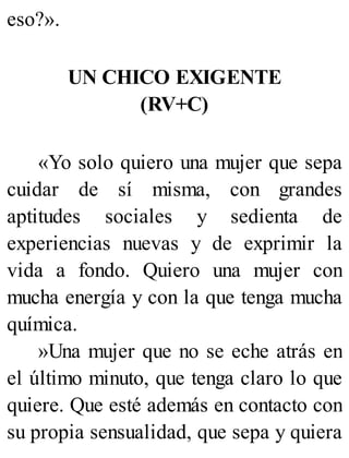 eso?».
UN CHICO EXIGENTE
(RV+C)
«Yo solo quiero una mujer que sepa
cuidar de sí misma, con grandes
aptitudes sociales y sedienta de
experiencias nuevas y de exprimir la
vida a fondo. Quiero una mujer con
mucha energía y con la que tenga mucha
química.
»Una mujer que no se eche atrás en
el último minuto, que tenga claro lo que
quiere. Que esté además en contacto con
su propia sensualidad, que sepa y quiera
 