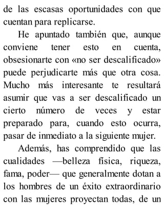 de las escasas oportunidades con que
cuentan para replicarse.
He apuntado también que, aunque
conviene tener esto en cuenta,
obsesionarte con «no ser descalificado»
puede perjudicarte más que otra cosa.
Mucho más interesante te resultará
asumir que vas a ser descalificado un
cierto número de veces y estar
preparado para, cuando esto ocurra,
pasar de inmediato a la siguiente mujer.
Además, has comprendido que las
cualidades —belleza física, riqueza,
fama, poder— que generalmente dotan a
los hombres de un éxito extraordinario
con las mujeres proyectan todas, de un
 
