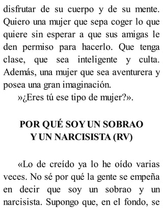 disfrutar de su cuerpo y de su mente.
Quiero una mujer que sepa coger lo que
quiere sin esperar a que sus amigas le
den permiso para hacerlo. Que tenga
clase, que sea inteligente y culta.
Además, una mujer que sea aventurera y
posea una gran imaginación.
»¿Eres tú ese tipo de mujer?».
POR QUÉ SOYUN SOBRAO
YUN NARCISISTA (RV)
«Lo de creído ya lo he oído varias
veces. No sé por qué la gente se empeña
en decir que soy un sobrao y un
narcisista. Supongo que, en el fondo, se
 
