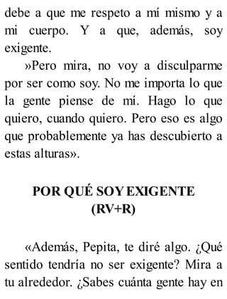 debe a que me respeto a mí mismo y a
mi cuerpo. Y a que, además, soy
exigente.
»Pero mira, no voy a disculparme
por ser como soy. No me importa lo que
la gente piense de mí. Hago lo que
quiero, cuando quiero. Pero eso es algo
que probablemente ya has descubierto a
estas alturas».
POR QUÉ SOYEXIGENTE
(RV+R)
«Además, Pepita, te diré algo. ¿Qué
sentido tendría no ser exigente? Mira a
tu alrededor. ¿Sabes cuánta gente hay en
 