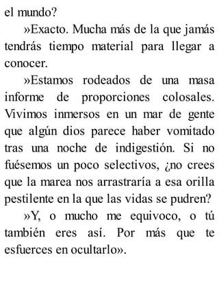 el mundo?
»Exacto. Mucha más de la que jamás
tendrás tiempo material para llegar a
conocer.
»Estamos rodeados de una masa
informe de proporciones colosales.
Vivimos inmersos en un mar de gente
que algún dios parece haber vomitado
tras una noche de indigestión. Si no
fuésemos un poco selectivos, ¿no crees
que la marea nos arrastraría a esa orilla
pestilente en la que las vidas se pudren?
»Y, o mucho me equivoco, o tú
también eres así. Por más que te
esfuerces en ocultarlo».
 