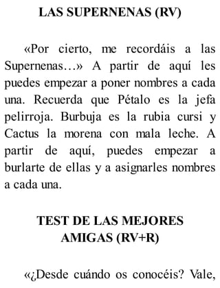 LAS SUPERNENAS (RV)
«Por cierto, me recordáis a las
Supernenas…» A partir de aquí les
puedes empezar a poner nombres a cada
una. Recuerda que Pétalo es la jefa
pelirroja. Burbuja es la rubia cursi y
Cactus la morena con mala leche. A
partir de aquí, puedes empezar a
burlarte de ellas y a asignarles nombres
a cada una.
TEST DE LAS MEJORES
AMIGAS (RV+R)
«¿Desde cuándo os conocéis? Vale,
 