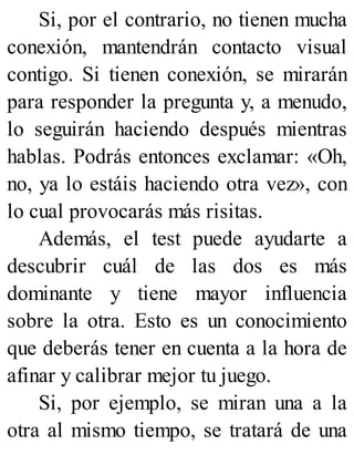 Si, por el contrario, no tienen mucha
conexión, mantendrán contacto visual
contigo. Si tienen conexión, se mirarán
para responder la pregunta y, a menudo,
lo seguirán haciendo después mientras
hablas. Podrás entonces exclamar: «Oh,
no, ya lo estáis haciendo otra vez», con
lo cual provocarás más risitas.
Además, el test puede ayudarte a
descubrir cuál de las dos es más
dominante y tiene mayor influencia
sobre la otra. Esto es un conocimiento
que deberás tener en cuenta a la hora de
afinar y calibrar mejor tu juego.
Si, por ejemplo, se miran una a la
otra al mismo tiempo, se tratará de una
 