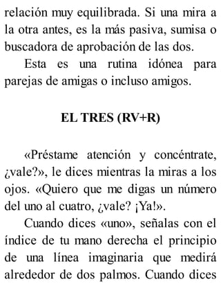 relación muy equilibrada. Si una mira a
la otra antes, es la más pasiva, sumisa o
buscadora de aprobación de las dos.
Esta es una rutina idónea para
parejas de amigas o incluso amigos.
EL TRES (RV+R)
«Préstame atención y concéntrate,
¿vale?», le dices mientras la miras a los
ojos. «Quiero que me digas un número
del uno al cuatro, ¿vale? ¡Ya!».
Cuando dices «uno», señalas con el
índice de tu mano derecha el principio
de una línea imaginaria que medirá
alrededor de dos palmos. Cuando dices
 