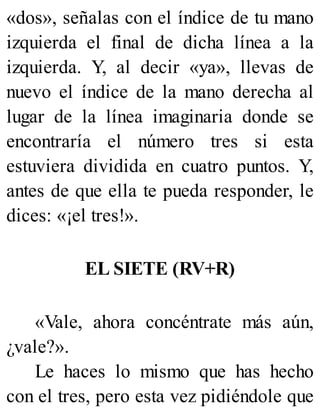 «dos», señalas con el índice de tu mano
izquierda el final de dicha línea a la
izquierda. Y, al decir «ya», llevas de
nuevo el índice de la mano derecha al
lugar de la línea imaginaria donde se
encontraría el número tres si esta
estuviera dividida en cuatro puntos. Y,
antes de que ella te pueda responder, le
dices: «¡el tres!».
EL SIETE (RV+R)
«Vale, ahora concéntrate más aún,
¿vale?».
Le haces lo mismo que has hecho
con el tres, pero esta vez pidiéndole que
 