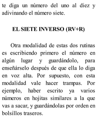 te diga un número del uno al diez y
adivinando el número siete.
EL SIETE INVERSO (RV+R)
Otra modalidad de estas dos rutinas
es escribiendo primero el número en
algún lugar y guardándolo, para
enseñárselo después de que ella lo diga
en voz alta. Por supuesto, con esta
modalidad vale hacer trampas. Por
ejemplo, haber escrito ya varios
números en hojitas similares a la que
vas a sacar, y guardándolas por orden en
bolsillos traseros.
 