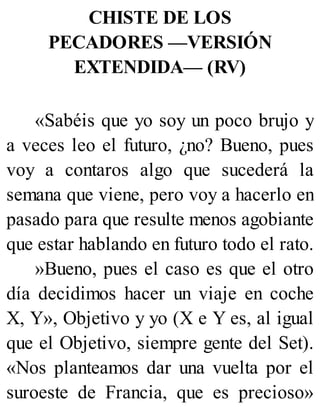 CHISTE DE LOS
PECADORES —VERSIÓN
EXTENDIDA— (RV)
«Sabéis que yo soy un poco brujo y
a veces leo el futuro, ¿no? Bueno, pues
voy a contaros algo que sucederá la
semana que viene, pero voy a hacerlo en
pasado para que resulte menos agobiante
que estar hablando en futuro todo el rato.
»Bueno, pues el caso es que el otro
día decidimos hacer un viaje en coche
X, Y», Objetivo y yo (X e Y es, al igual
que el Objetivo, siempre gente del Set).
«Nos planteamos dar una vuelta por el
suroeste de Francia, que es precioso»
 