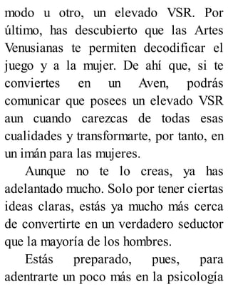 modo u otro, un elevado VSR. Por
último, has descubierto que las Artes
Venusianas te permiten decodificar el
juego y a la mujer. De ahí que, si te
conviertes en un Aven, podrás
comunicar que posees un elevado VSR
aun cuando carezcas de todas esas
cualidades y transformarte, por tanto, en
un imán para las mujeres.
Aunque no te lo creas, ya has
adelantado mucho. Solo por tener ciertas
ideas claras, estás ya mucho más cerca
de convertirte en un verdadero seductor
que la mayoría de los hombres.
Estás preparado, pues, para
adentrarte un poco más en la psicología
 