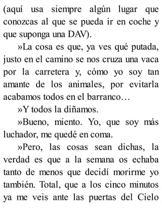 (aquí usa siempre algún lugar que
conozcas al que se pueda ir en coche y
que suponga una DAV).
»La cosa es que, ya ves qué putada,
justo en el camino se nos cruza una vaca
por la carretera y, cómo yo soy tan
amante de los animales, por evitarla
acabamos todos en el barranco…
»Y todos la diñamos.
»Bueno, miento. Yo, que soy más
luchador, me quedé en coma.
»Pero, las cosas sean dichas, la
verdad es que a la semana os echaba
tanto de menos que decidí morirme yo
también. Total, que a los cinco minutos
ya me veis ante las puertas del Cielo
 