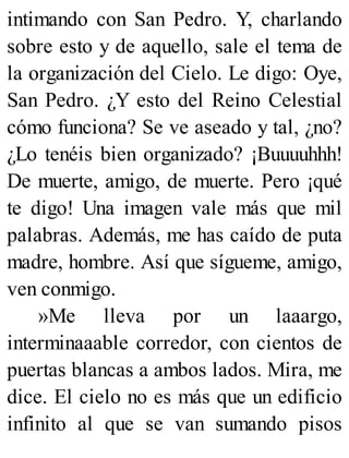 intimando con San Pedro. Y, charlando
sobre esto y de aquello, sale el tema de
la organización del Cielo. Le digo: Oye,
San Pedro. ¿Y esto del Reino Celestial
cómo funciona? Se ve aseado y tal, ¿no?
¿Lo tenéis bien organizado? ¡Buuuuhhh!
De muerte, amigo, de muerte. Pero ¡qué
te digo! Una imagen vale más que mil
palabras. Además, me has caído de puta
madre, hombre. Así que sígueme, amigo,
ven conmigo.
»Me lleva por un laaargo,
interminaaable corredor, con cientos de
puertas blancas a ambos lados. Mira, me
dice. El cielo no es más que un edificio
infinito al que se van sumando pisos
 