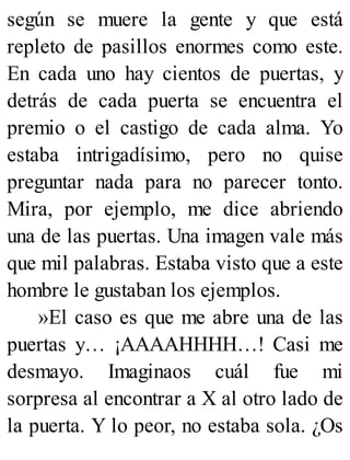según se muere la gente y que está
repleto de pasillos enormes como este.
En cada uno hay cientos de puertas, y
detrás de cada puerta se encuentra el
premio o el castigo de cada alma. Yo
estaba intrigadísimo, pero no quise
preguntar nada para no parecer tonto.
Mira, por ejemplo, me dice abriendo
una de las puertas. Una imagen vale más
que mil palabras. Estaba visto que a este
hombre le gustaban los ejemplos.
»El caso es que me abre una de las
puertas y… ¡AAAAHHHH…! Casi me
desmayo. Imaginaos cuál fue mi
sorpresa al encontrar a X al otro lado de
la puerta. Y lo peor, no estaba sola. ¿Os
 