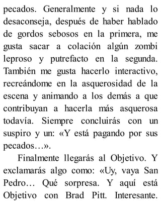 pecados. Generalmente y si nada lo
desaconseja, después de haber hablado
de gordos sebosos en la primera, me
gusta sacar a colación algún zombi
leproso y putrefacto en la segunda.
También me gusta hacerlo interactivo,
recreándome en la asquerosidad de la
escena y animando a los demás a que
contribuyan a hacerla más asquerosa
todavía. Siempre concluirás con un
suspiro y un: «Y está pagando por sus
pecados…».
Finalmente llegarás al Objetivo. Y
exclamarás algo como: «Uy, vaya San
Pedro… Qué sorpresa. Y aquí está
Objetivo con Brad Pitt. Interesante.
 