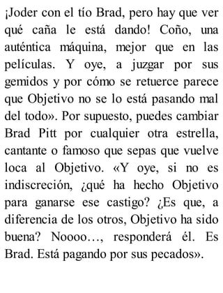 ¡Joder con el tío Brad, pero hay que ver
qué caña le está dando! Coño, una
auténtica máquina, mejor que en las
películas. Y oye, a juzgar por sus
gemidos y por cómo se retuerce parece
que Objetivo no se lo está pasando mal
del todo». Por supuesto, puedes cambiar
Brad Pitt por cualquier otra estrella,
cantante o famoso que sepas que vuelve
loca al Objetivo. «Y oye, si no es
indiscreción, ¿qué ha hecho Objetivo
para ganarse ese castigo? ¿Es que, a
diferencia de los otros, Objetivo ha sido
buena? Noooo…, responderá él. Es
Brad. Está pagando por sus pecados».
 