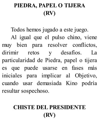 PIEDRA, PAPEL O TIJERA
(RV)
Todos hemos jugado a este juego.
Al igual que el pulso chino, viene
muy bien para resolver conflictos,
dirimir retos y desafíos. La
particularidad de Piedra, papel o tijera
es que puede usarse en fases más
iniciales para implicar al Objetivo,
cuando usar demasiada Kino podría
resultar sospechoso.
CHISTE DEL PRESIDENTE
(RV)
 