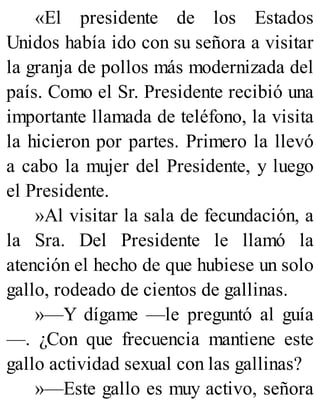 «El presidente de los Estados
Unidos había ido con su señora a visitar
la granja de pollos más modernizada del
país. Como el Sr. Presidente recibió una
importante llamada de teléfono, la visita
la hicieron por partes. Primero la llevó
a cabo la mujer del Presidente, y luego
el Presidente.
»Al visitar la sala de fecundación, a
la Sra. Del Presidente le llamó la
atención el hecho de que hubiese un solo
gallo, rodeado de cientos de gallinas.
»—Y dígame —le preguntó al guía
—. ¿Con que frecuencia mantiene este
gallo actividad sexual con las gallinas?
»—Este gallo es muy activo, señora
 