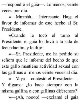 —respondió el guía—. Lo menos, veinte
veces por día.
»—Mmmhh…. Interesante. Haga el
favor de informar de este hecho al Sr.
Presidente.
»Cuando le tocó el turno al
Presidente, el guía lo llevó a la sala de
fecundación, y le dijo:
»—Sr. Presidente, me ha pedido su
señora que le informe del hecho de que
este gallo mantiene actividad sexual con
las gallinas al menos veinte veces al día.
»—Vaya —contestó el Presidente—.
Y dígame: ¿lo hace siempre con la
misma gallina o con gallinas diferentes?
»—¡Ah, noooo! —exclamó el guía
 
