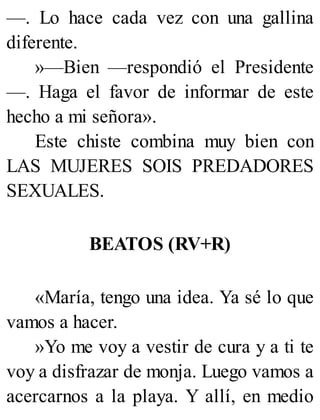 —. Lo hace cada vez con una gallina
diferente.
»—Bien —respondió el Presidente
—. Haga el favor de informar de este
hecho a mi señora».
Este chiste combina muy bien con
LAS MUJERES SOIS PREDADORES
SEXUALES.
BEATOS (RV+R)
«María, tengo una idea. Ya sé lo que
vamos a hacer.
»Yo me voy a vestir de cura y a ti te
voy a disfrazar de monja. Luego vamos a
acercarnos a la playa. Y allí, en medio
 