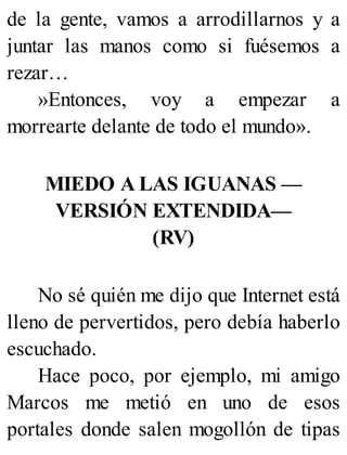 de la gente, vamos a arrodillarnos y a
juntar las manos como si fuésemos a
rezar…
»Entonces, voy a empezar a
morrearte delante de todo el mundo».
MIEDO A LAS IGUANAS —
VERSIÓN EXTENDIDA—
(RV)
No sé quién me dijo que Internet está
lleno de pervertidos, pero debía haberlo
escuchado.
Hace poco, por ejemplo, mi amigo
Marcos me metió en uno de esos
portales donde salen mogollón de tipas
 