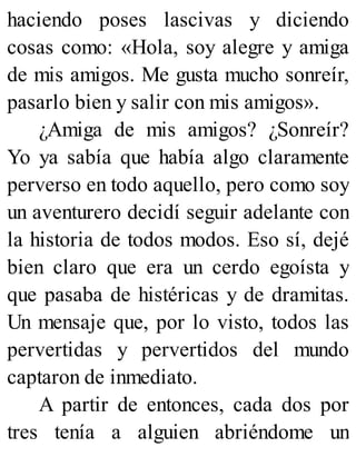 haciendo poses lascivas y diciendo
cosas como: «Hola, soy alegre y amiga
de mis amigos. Me gusta mucho sonreír,
pasarlo bien y salir con mis amigos».
¿Amiga de mis amigos? ¿Sonreír?
Yo ya sabía que había algo claramente
perverso en todo aquello, pero como soy
un aventurero decidí seguir adelante con
la historia de todos modos. Eso sí, dejé
bien claro que era un cerdo egoísta y
que pasaba de histéricas y de dramitas.
Un mensaje que, por lo visto, todos las
pervertidas y pervertidos del mundo
captaron de inmediato.
A partir de entonces, cada dos por
tres tenía a alguien abriéndome un
 