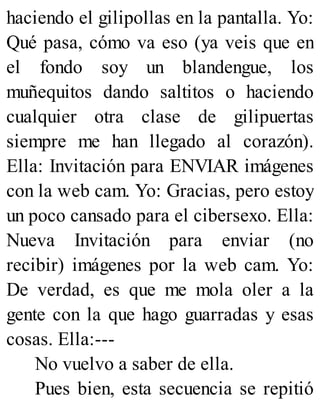 haciendo el gilipollas en la pantalla. Yo:
Qué pasa, cómo va eso (ya veis que en
el fondo soy un blandengue, los
muñequitos dando saltitos o haciendo
cualquier otra clase de gilipuertas
siempre me han llegado al corazón).
Ella: Invitación para ENVIAR imágenes
con la web cam. Yo: Gracias, pero estoy
un poco cansado para el cibersexo. Ella:
Nueva Invitación para enviar (no
recibir) imágenes por la web cam. Yo:
De verdad, es que me mola oler a la
gente con la que hago guarradas y esas
cosas. Ella:---
No vuelvo a saber de ella.
Pues bien, esta secuencia se repitió
 