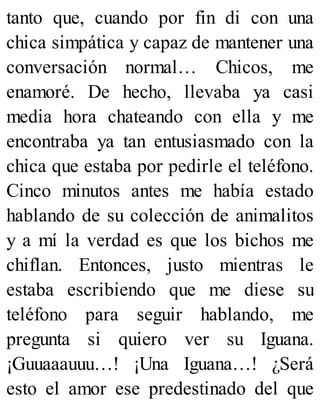 tanto que, cuando por fin di con una
chica simpática y capaz de mantener una
conversación normal… Chicos, me
enamoré. De hecho, llevaba ya casi
media hora chateando con ella y me
encontraba ya tan entusiasmado con la
chica que estaba por pedirle el teléfono.
Cinco minutos antes me había estado
hablando de su colección de animalitos
y a mí la verdad es que los bichos me
chiflan. Entonces, justo mientras le
estaba escribiendo que me diese su
teléfono para seguir hablando, me
pregunta si quiero ver su Iguana.
¡Guuaaauuu…! ¡Una Iguana…! ¿Será
esto el amor ese predestinado del que
 