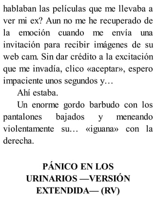 hablaban las películas que me llevaba a
ver mi ex? Aun no me he recuperado de
la emoción cuando me envía una
invitación para recibir imágenes de su
web cam. Sin dar crédito a la excitación
que me invadía, clico «aceptar», espero
impaciente unos segundos y…
Ahí estaba.
Un enorme gordo barbudo con los
pantalones bajados y meneando
violentamente su… «iguana» con la
derecha.
PÁNICO EN LOS
URINARIOS —VERSIÓN
EXTENDIDA— (RV)
 