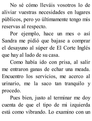 No sé cómo lleváis vosotros lo de
aliviar vuestras necesidades en lugares
públicos, pero yo últimamente tengo mis
reservas al respecto.
Por ejemplo, hace un mes o así
Sandra me pidió que bajase a comprar
el desayuno al súper de El Corte Inglés
que hay al lado de su casa.
Como había ido con prisa, al salir
me entraron ganas de echar una meada.
Encuentro los servicios, me acerco al
urinario, me la saco tan tranquilo y
procedo.
Pues bien, justo al terminar me doy
cuenta de que el tipo de mi izquierda
está como vibrando. Lo examino con un
 
