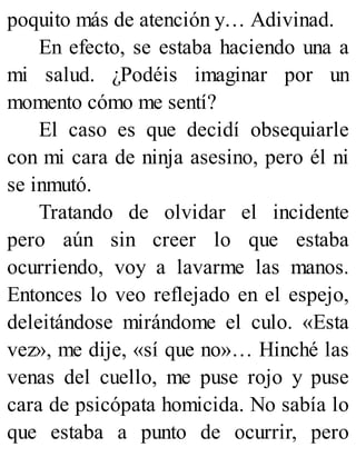 poquito más de atención y… Adivinad.
En efecto, se estaba haciendo una a
mi salud. ¿Podéis imaginar por un
momento cómo me sentí?
El caso es que decidí obsequiarle
con mi cara de ninja asesino, pero él ni
se inmutó.
Tratando de olvidar el incidente
pero aún sin creer lo que estaba
ocurriendo, voy a lavarme las manos.
Entonces lo veo reflejado en el espejo,
deleitándose mirándome el culo. «Esta
vez», me dije, «sí que no»… Hinché las
venas del cuello, me puse rojo y puse
cara de psicópata homicida. No sabía lo
que estaba a punto de ocurrir, pero
 