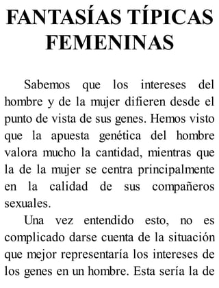 FANTASÍAS TÍPICAS
FEMENINAS
Sabemos que los intereses del
hombre y de la mujer difieren desde el
punto de vista de sus genes. Hemos visto
que la apuesta genética del hombre
valora mucho la cantidad, mientras que
la de la mujer se centra principalmente
en la calidad de sus compañeros
sexuales.
Una vez entendido esto, no es
complicado darse cuenta de la situación
que mejor representaría los intereses de
los genes en un hombre. Esta sería la de
 