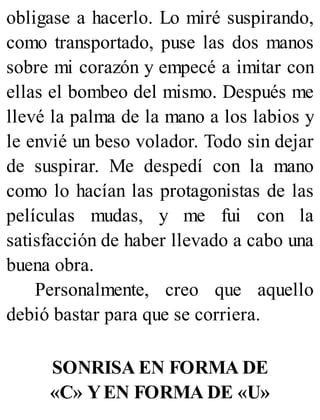 obligase a hacerlo. Lo miré suspirando,
como transportado, puse las dos manos
sobre mi corazón y empecé a imitar con
ellas el bombeo del mismo. Después me
llevé la palma de la mano a los labios y
le envié un beso volador. Todo sin dejar
de suspirar. Me despedí con la mano
como lo hacían las protagonistas de las
películas mudas, y me fui con la
satisfacción de haber llevado a cabo una
buena obra.
Personalmente, creo que aquello
debió bastar para que se corriera.
SONRISA EN FORMA DE
«C» YEN FORMA DE «U»
 