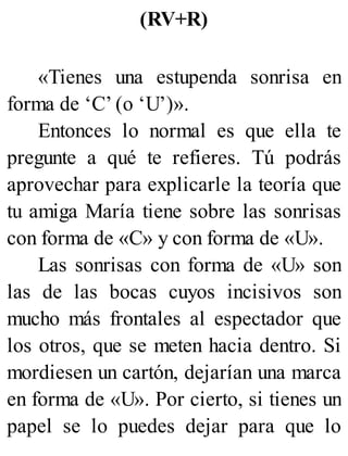 (RV+R)
«Tienes una estupenda sonrisa en
forma de ‘C’ (o ‘U’)».
Entonces lo normal es que ella te
pregunte a qué te refieres. Tú podrás
aprovechar para explicarle la teoría que
tu amiga María tiene sobre las sonrisas
con forma de «C» y con forma de «U».
Las sonrisas con forma de «U» son
las de las bocas cuyos incisivos son
mucho más frontales al espectador que
los otros, que se meten hacia dentro. Si
mordiesen un cartón, dejarían una marca
en forma de «U». Por cierto, si tienes un
papel se lo puedes dejar para que lo
 