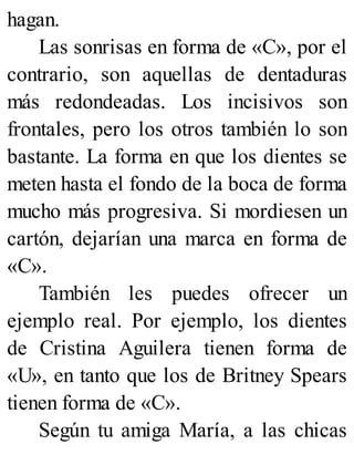 hagan.
Las sonrisas en forma de «C», por el
contrario, son aquellas de dentaduras
más redondeadas. Los incisivos son
frontales, pero los otros también lo son
bastante. La forma en que los dientes se
meten hasta el fondo de la boca de forma
mucho más progresiva. Si mordiesen un
cartón, dejarían una marca en forma de
«C».
También les puedes ofrecer un
ejemplo real. Por ejemplo, los dientes
de Cristina Aguilera tienen forma de
«U», en tanto que los de Britney Spears
tienen forma de «C».
Según tu amiga María, a las chicas
 