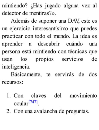 mintiendo? ¿Has jugado alguna vez al
detector de mentiras?».
Además de suponer una DAV
, este es
un ejercicio interesantísimo que puedes
practicar con todo el mundo. La idea es
aprender a descubrir cuándo una
persona está mintiendo con técnicas que
usan los propios servicios de
inteligencia.
Básicamente, te servirás de dos
recursos:
1. Con claves del movimiento
ocular[747].
2. Con una avalancha de preguntas.
 