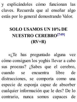 y explicándoles cómo funcionan las
claves. Recuerda que al enseñar algo
estás por lo general demostrando Valor.
SOLO USAMOS UN 10% DE
NUESTRO CEREBRO[749]
(RV+R)
«¿Te has preguntado alguna vez
cómo consiguen los yoghis llevar a cabo
sus proezas? ¿Sabes que el cerebro,
cuando se encuentra libre de
distracciones, se comporta como una
especie de esponja capaz de absorber
cualquier información que le des? De lo
contrario, nunca somos capaces de
 