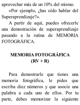 aprovechar más de un 10% del mismo.
»Por ejemplo, ¿has oído hablar del
Superaprendizaje?».
A partir de aquí, puedes ofrecerle
una demostración de superaprendizaje
pasando a la rutina de MEMORIA
FOTOGRÁFICA.
MEMORIA FOTOGRÁFICA
(RV + R)
Para demostrarle que tienes una
memoria fotográfica, le pides que
escriba diez números y que asocie una
palabra a cada uno de ellos. Por tu
parte, debes memorizar la siguiente
 