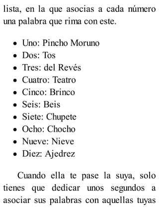lista, en la que asocias a cada número
una palabra que rima con este.
Uno: Pincho Moruno
Dos: Tos
Tres: del Revés
Cuatro: Teatro
Cinco: Brinco
Seis: Beis
Siete: Chupete
Ocho: Chocho
Nueve: Nieve
Diez: Ajedrez
Cuando ella te pase la suya, solo
tienes que dedicar unos segundos a
asociar sus palabras con aquellas tuyas
 