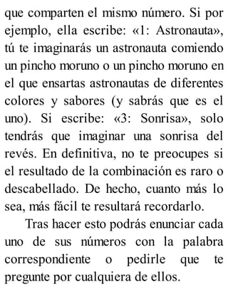 que comparten el mismo número. Si por
ejemplo, ella escribe: «1: Astronauta»,
tú te imaginarás un astronauta comiendo
un pincho moruno o un pincho moruno en
el que ensartas astronautas de diferentes
colores y sabores (y sabrás que es el
uno). Si escribe: «3: Sonrisa», solo
tendrás que imaginar una sonrisa del
revés. En definitiva, no te preocupes si
el resultado de la combinación es raro o
descabellado. De hecho, cuanto más lo
sea, más fácil te resultará recordarlo.
Tras hacer esto podrás enunciar cada
uno de sus números con la palabra
correspondiente o pedirle que te
pregunte por cualquiera de ellos.
 