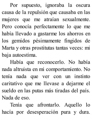 Por supuesto, ignoraba la oscura
causa de la repulsión que causaba en las
mujeres que me atraían sexualmente.
Pero conocía perfectamente lo que me
había llevado a gastarme los ahorros en
los gemidos pésimamente fingidos de
Marta y otras prostitutas tantas veces: mi
baja autoestima.
Había que reconocerlo. No había
nada altruista en mi comportamiento. No
tenía nada que ver con un instinto
caritativo que me llevase a dejarme el
sueldo en las putas más tiradas del país.
Nada de eso.
Tenía que afrontarlo. Aquello lo
hacía por desesperación pura y dura.
 