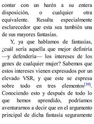 contar con un harén a su entera
disposición, o cualquier otra
equivalente. Resulta especialmente
esclarecedor que esta sea también una
de sus mayores fantasías.
Y, ya que hablamos de fantasías,
¿cuál sería aquella que mejor definiría
—y defendería— los intereses de los
genes de cualquier mujer? Sabemos que
estos intereses vienen expresados por un
elevado VSR, y que este se expresa
sobre todo en tres elementos[39].
Conociendo esto y después de todo lo
que hemos aprendido, podríamos
aventurarnos a decir que en el argumento
principal de dicha fantasía seguramente
 