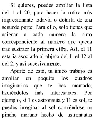 Si quieres, puedes ampliar la lista
del 1 al 20, para hacer la rutina más
impresionante todavía o dotarla de una
segunda parte. Para ello, solo tienes que
asignar a cada número la rima
correspondiente al número que queda
tras sustraer la primera cifra. Así, el 11
estaría asociado al objeto del 1; el 12 al
del 2, y así sucesivamente.
Aparte de esto, tu único trabajo es
ampliar un poquito los cuadros
imaginarios que te has montado,
haciéndolos más interesantes. Por
ejemplo, si 1 es astronauta y 11 es sol, te
puedes imaginar al sol comiéndose un
pincho moruno hecho de astronautas
 