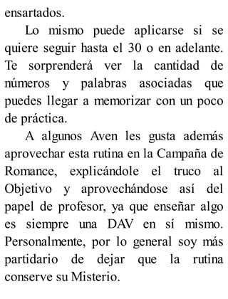 ensartados.
Lo mismo puede aplicarse si se
quiere seguir hasta el 30 o en adelante.
Te sorprenderá ver la cantidad de
números y palabras asociadas que
puedes llegar a memorizar con un poco
de práctica.
A algunos Aven les gusta además
aprovechar esta rutina en la Campaña de
Romance, explicándole el truco al
Objetivo y aprovechándose así del
papel de profesor, ya que enseñar algo
es siempre una DAV en sí mismo.
Personalmente, por lo general soy más
partidario de dejar que la rutina
conserve su Misterio.
 