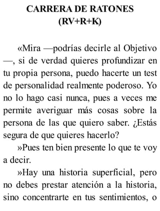 CARRERA DE RATONES
(RV+R+K)
«Mira —podrías decirle al Objetivo
—, si de verdad quieres profundizar en
tu propia persona, puedo hacerte un test
de personalidad realmente poderoso. Yo
no lo hago casi nunca, pues a veces me
permite averiguar más cosas sobre la
persona de las que quiero saber. ¿Estás
segura de que quieres hacerlo?
»Pues ten bien presente lo que te voy
a decir.
»Hay una historia superficial, pero
no debes prestar atención a la historia,
sino concentrarte en tus sentimientos, o
 