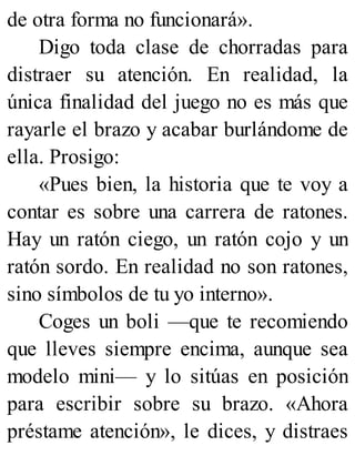 de otra forma no funcionará».
Digo toda clase de chorradas para
distraer su atención. En realidad, la
única finalidad del juego no es más que
rayarle el brazo y acabar burlándome de
ella. Prosigo:
«Pues bien, la historia que te voy a
contar es sobre una carrera de ratones.
Hay un ratón ciego, un ratón cojo y un
ratón sordo. En realidad no son ratones,
sino símbolos de tu yo interno».
Coges un boli —que te recomiendo
que lleves siempre encima, aunque sea
modelo mini— y lo sitúas en posición
para escribir sobre su brazo. «Ahora
préstame atención», le dices, y distraes
 