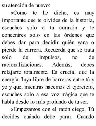 su atención de nuevo:
«Como te he dicho, es muy
importante que te olvides de la historia,
escuches solo a tu corazón y te
concentres solo en las órdenes que
debes dar para decidir quién gana o
pierde la carrera. Recuerda que se trata
solo de impulsos, no de
racionalizaciones. Además, debes
relajarte totalmente. Es crucial que la
energía fluya libre de barreras entre tú y
yo y que, mientras hacemos el ejercicio,
escuches solo a esa voz mágica que te
habla desde lo más profundo de tu ser.
«Empezamos con el ratón ciego. Tú
decides cuándo debe parar. Cuando
 