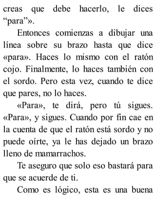 creas que debe hacerlo, le dices
“para”».
Entonces comienzas a dibujar una
línea sobre su brazo hasta que dice
«para». Haces lo mismo con el ratón
cojo. Finalmente, lo haces también con
el sordo. Pero esta vez, cuando te dice
que pares, no lo haces.
«Para», te dirá, pero tú sigues.
«Para», y sigues. Cuando por fin cae en
la cuenta de que el ratón está sordo y no
puede oírte, ya le has dejado un brazo
lleno de mamarrachos.
Te aseguro que solo eso bastará para
que se acuerde de ti.
Como es lógico, esta es una buena
 