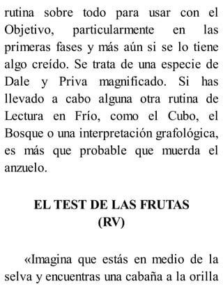 rutina sobre todo para usar con el
Objetivo, particularmente en las
primeras fases y más aún si se lo tiene
algo creído. Se trata de una especie de
Dale y Priva magnificado. Si has
llevado a cabo alguna otra rutina de
Lectura en Frío, como el Cubo, el
Bosque o una interpretación grafológica,
es más que probable que muerda el
anzuelo.
EL TEST DE LAS FRUTAS
(RV)
«Imagina que estás en medio de la
selva y encuentras una cabaña a la orilla
 