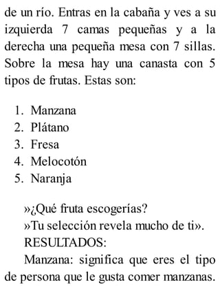de un río. Entras en la cabaña y ves a su
izquierda 7 camas pequeñas y a la
derecha una pequeña mesa con 7 sillas.
Sobre la mesa hay una canasta con 5
tipos de frutas. Estas son:
1. Manzana
2. Plátano
3. Fresa
4. Melocotón
5. Naranja
»¿Qué fruta escogerías?
»Tu selección revela mucho de ti».
RESULTADOS:
Manzana: significa que eres el tipo
de persona que le gusta comer manzanas.
 