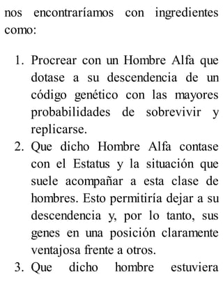 nos encontraríamos con ingredientes
como:
1. Procrear con un Hombre Alfa que
dotase a su descendencia de un
código genético con las mayores
probabilidades de sobrevivir y
replicarse.
2. Que dicho Hombre Alfa contase
con el Estatus y la situación que
suele acompañar a esta clase de
hombres. Esto permitiría dejar a su
descendencia y, por lo tanto, sus
genes en una posición claramente
ventajosa frente a otros.
3. Que dicho hombre estuviera
 
